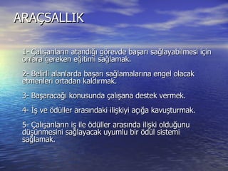 ARAÇSALLIK  1- Çalışanların atandığı görevde başarı sağlayabilmesi için onlara gereken eğitimi sağlamak.  2- Belirli alanlarda başarı sağlamalarına engel olacak etmenleri ortadan kaldırmak.  3- Başaracağı konusunda çalışana destek vermek.  4- İş ve ödüller arasındaki ilişkiyi açığa kavuşturmak.  5- Çalışanların iş ile ödüller arasında ilişki olduğunu düşünmesini sağlayacak uyumlu bir ödül sistemi sağlamak.  