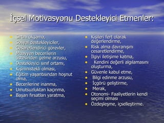 İçsel Motivasyonu Destekleyici Etmenler: Sırtını okşama, Sosyal destekleyiciler, Cesaretlendirici görevler, Muayyen becerilerin üstesinden gelme arzusu, Destekleyici sınıf ortamı, Kişininistekli olması, Eğitim yaşantısından hoşnut olma, Becerilerine inanma, Umutsuzluktan kaçınma, Başarı fırsatları yaratma, Kişileri fert olarak değerlendirme, Risk alma davranışını cesaretlendirme, İlgiyi iletişime katma, Kendini değerli algılamasını oluşturma, Güvenle kabul etme, Bilgi edinme arzusu, İçgörü geliştirme, Merak, Otonomi- Faaliyetlerin kendi seçimi olması Özdeşleşme, içselleştirme. 
