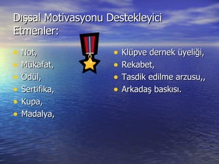 Dışsal Motivasyonu Destekleyici Etmenler: Not, Mükafat, Ödül, Sertifika, Kupa, Madalya, Klüpve dernek üyeliği, Rekabet, Tasdik edilme arzusu,, Arkadaş baskısı. 