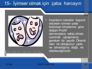 15-  İyimser olmak için  çaba  harcayın İnsanların nekadar  başarılı oldukları iyimser yada  kötümser olmalarına  göre  değişir.Pozitif  davranışlara  sahip olmak,  üzerinde  uğraşmanız  gereken  bir  şeydir. Önemli  olan  ne olduğunuz  yada  ne  olmadığınız  değil,  ne olabileceğinizdir. 