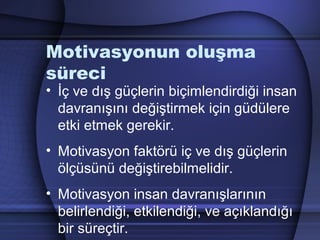 Motivasyonun oluşma
süreci
• İç ve dış güçlerin biçimlendirdiği insan
davranışını değiştirmek için güdülere
etki etmek gerekir.
• Motivasyon faktörü iç ve dış güçlerin
ölçüsünü değiştirebilmelidir.
• Motivasyon insan davranışlarının
belirlendiği, etkilendiği, ve açıklandığı
bir süreçtir.
 