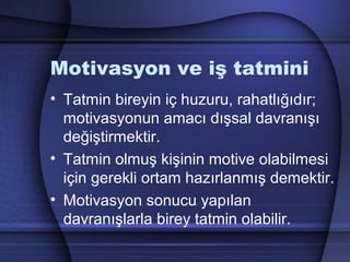 Motivasyon ve iş tatmini
• Tatmin bireyin iç huzuru, rahatlığıdır;
motivasyonun amacı dışsal davranışı
değiştirmektir.
• Tatmin olmuş kişinin motive olabilmesi
için gerekli ortam hazırlanmış demektir.
• Motivasyon sonucu yapılan
davranışlarla birey tatmin olabilir.
 