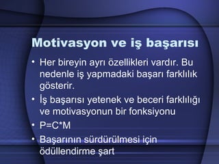 Motivasyon ve iş başarısı
• Her bireyin ayrı özellikleri vardır. Bu
nedenle iş yapmadaki başarı farklılık
gösterir.
• İş başarısı yetenek ve beceri farklılığı
ve motivasyonun bir fonksiyonu
• P=C*M
• Başarının sürdürülmesi için
ödüllendirme şart
 