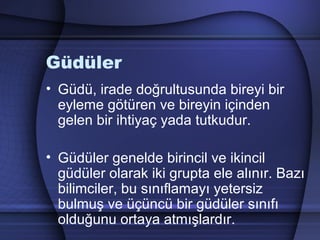 Güdüler
• Güdü, irade doğrultusunda bireyi bir
eyleme götüren ve bireyin içinden
gelen bir ihtiyaç yada tutkudur.
• Güdüler genelde birincil ve ikincil
güdüler olarak iki grupta ele alınır. Bazı
bilimciler, bu sınıflamayı yetersiz
bulmuş ve üçüncü bir güdüler sınıfı
olduğunu ortaya atmışlardır.
 