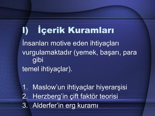 l) İçerik Kuramları
İnsanları motive eden ihtiyaçları
vurgulamaktadır (yemek, başarı, para
gibi
temel ihtiyaçlar).
1. Maslow’un ihtiyaçlar hiyerarşisi
2. Herzberg’in çift faktör teorisi
3. Alderfer’in erg kuramı
 