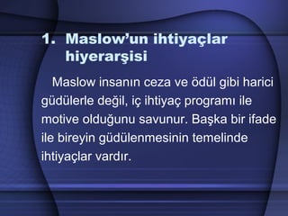 1. Maslow’un ihtiyaçlar
hiyerarşisi
Maslow insanın ceza ve ödül gibi harici
güdülerle değil, iç ihtiyaç programı ile
motive olduğunu savunur. Başka bir ifade
ile bireyin güdülenmesinin temelinde
ihtiyaçlar vardır.
 