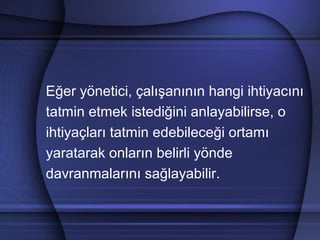 Eğer yönetici, çalışanının hangi ihtiyacını
tatmin etmek istediğini anlayabilirse, o
ihtiyaçları tatmin edebileceği ortamı
yaratarak onların belirli yönde
davranmalarını sağlayabilir.
 