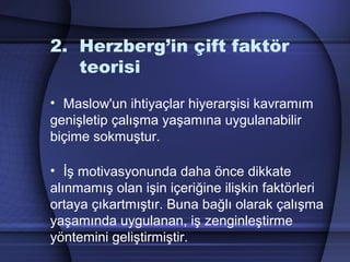 2. Herzberg’in çift faktör
teorisi
• Maslow'un ihtiyaçlar hiyerarşisi kavramım
genişletip çalışma yaşamına uygulanabilir
biçime sokmuştur.
• İş motivasyonunda daha önce dikkate
alınmamış olan işin içeriğine ilişkin faktörleri
ortaya çıkartmıştır. Buna bağlı olarak çalışma
yaşamında uygulanan, iş zenginleştirme
yöntemini geliştirmiştir.
 