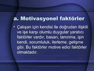 a. Motivasyonel faktörler
• Çalışan için kendisi ile doğrudan ilişkili
ve işe karşı olumlu duygular yaratıcı
faktörler vardır, basarı, tanınma, işin
kendi, sorumluluk, ilerleme, gelişme
gibi. Bu faktörler motive edici faktörler
olmaktadır.
 