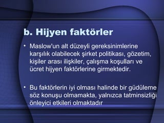 b. Hijyen faktörler
• Maslow'un alt düzeyli gereksinimlerine
karşılık olabilecek şirket politikası, gözetim,
kişiler arası ilişkiler, çalışma koşulları ve
ücret hijyen faktörlerine girmektedir.
• Bu faktörlerin iyi olması halinde bir güdüleme
söz konuşu olmamakta, yalnızca tatminsizliği
önleyici etkileri olmaktadır
 
