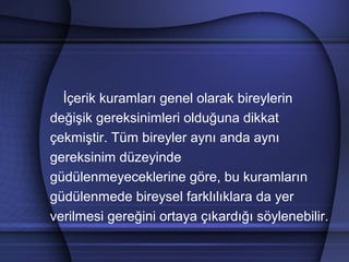 İçerik kuramları genel olarak bireylerin
değişik gereksinimleri olduğuna dikkat
çekmiştir. Tüm bireyler aynı anda aynı
gereksinim düzeyinde
güdülenmeyeceklerine göre, bu kuramların
güdülenmede bireysel farklılıklara da yer
verilmesi gereğini ortaya çıkardığı söylenebilir.
 