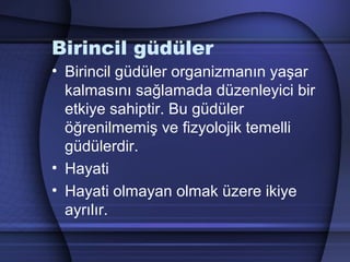 Birincil güdüler
• Birincil güdüler organizmanın yaşar
kalmasını sağlamada düzenleyici bir
etkiye sahiptir. Bu güdüler
öğrenilmemiş ve fizyolojik temelli
güdülerdir.
• Hayati
• Hayati olmayan olmak üzere ikiye
ayrılır.
 