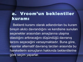 a. Vroom’un beklentiler
kuramı
Beklenti kuramı olarak adlandırılan bu kuram
bireyin akılcı davrandığını ve kendisine sunulan
seçenekler arasından amaçlarına ulaşma
olasılığını arttıracağını düşündüğü davranış
tarzını seçeceğini varsaymaktadır. Buna göre,
insanlar alternatif davranış tarzları arasında bu
hareketlerin sonuçların hakkında beklentilerine
göre seçim yaparlar.
 