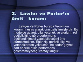 2. Lawler ve Porter’ın
ümit kuramı
Lawyer ve Porter burada Vroom’un
kuramını esas alarak onu geliştirmişlerdir. Bu
modelde gayret, bilgi yetenek ve algıların rol
değişikliğine göre performans
ödüllendirilmesi yapılabileceğini öne
sürmektedirler. Eğer kişi gerekli bilgi ve
yeteneklerden yoksunsa, ne kadar gayret
sarf ederse etsin performans
gösteremeyeceği varsayılmıştır.
 