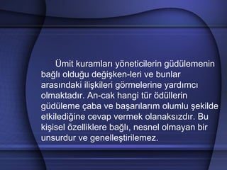 Ümit kuramları yöneticilerin güdülemenin
bağlı olduğu değişken­leri ve bunlar
arasındaki ilişkileri görmelerine yardımcı
olmaktadır. An­cak hangi tür ödüllerin
güdüleme çaba ve başarılarım olumlu şekilde
etkilediğine cevap vermek olanaksızdır. Bu
kişisel özelliklere bağlı, nesnel olmayan bir
unsurdur ve genelleştirilemez.
 