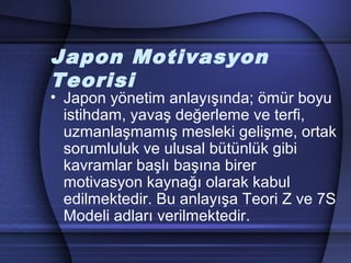 Japon Motivasyon
Teorisi
• Japon yönetim anlayışında; ömür boyu
istihdam, yavaş değerleme ve terfi,
uzmanlaşmamış mesleki gelişme, ortak
sorumluluk ve ulusal bütünlük gibi
kavramlar başlı başına birer
motivasyon kaynağı olarak kabul
edilmektedir. Bu anlayışa Teori Z ve 7S
Modeli adları verilmektedir.
 