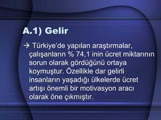 A.1) Gelir
 Türkiye’de yapılan araştırmalar,
çalışanların % 74,1 inin ücret miktarının
sorun olarak gördüğünü ortaya
koymuştur. Özellikle dar gelirli
insanların yaşadığı ülkelerde ücret
artışı önemli bir motivasyon aracı
olarak öne çıkmıştır.
 