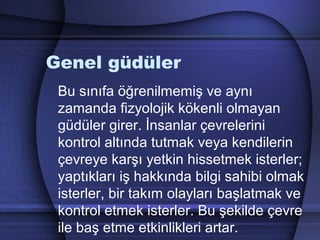 Genel güdüler
Bu sınıfa öğrenilmemiş ve aynı
zamanda fizyolojik kökenli olmayan
güdüler girer. İnsanlar çevrelerini
kontrol altında tutmak veya kendilerin
çevreye karşı yetkin hissetmek isterler;
yaptıkları iş hakkında bilgi sahibi olmak
isterler, bir takım olayları başlatmak ve
kontrol etmek isterler. Bu şekilde çevre
ile baş etme etkinlikleri artar.
 