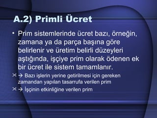 A.2) Primli Ücret
• Prim sistemlerinde ücret bazı, örneğin,
zamana ya da parça başına göre
belirlenir ve üretim belirli düzeyleri
aştığında, işçiye prim olarak ödenen ek
bir ücret ile sistem tamamlanır.
  Bazı işlerin yerine getirilmesi için gereken
zamandan yapılan tasarrufa verilen prim
  İşçinin etkinliğine verilen prim
 