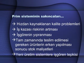 Prim sisteminin sakıncaları…
 Hızdan kaynaklanan kalite problemleri
 İş kazası riskinin artması
 İşgörenin yıpranması
Tam zamanında teslim edilmesi
gereken ürünlerin erken yapılması
sonucu stok maliyetleri
Yeni üretim sistemlere işgören tepkisi
 