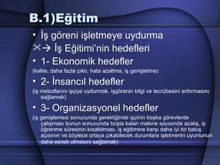 B.1)Eğitim
• İş göreni işletmeye uydurma
 İş Eğitimi’nin hedefleri
• 1­ Ekonomik hedefler
(kalite, daha fazla çıktı, hata azaltma, iş genişletme)
• 2­ İnsancıl hedefler
(iş metodlarını işçiye uydurmak, işgörenin bilgi ve tecrübesini arttırmasını
sağlamak)
• 3­ Organizasyonel hedefler
(iş genişlemesi sonucunda gerektiğinde işçinin başka görevlerde
çalışması bunun sonucunda boşta kalan makine sayısında azalış, iş
öğrenme süresinin kısaltılması, iş eğitimine karşı daha iyi bir bakış
açısının ve böylece ortaya çıkabilecek durumlara işletmenin uyumunun
daha esnek olmasını sağlamak)
 