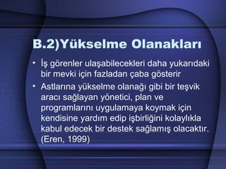 B.2)Yükselme Olanakları
• İş görenler ulaşabilecekleri daha yukarıdaki
bir mevki için fazladan çaba gösterir
• Astlarına yükselme olanağı gibi bir teşvik
aracı sağlayan yönetici, plan ve
programlarını uygulamaya koymak için
kendisine yardım edip işbirliğini kolaylıkla
kabul edecek bir destek sağlamış olacaktır.
(Eren, 1999)
 
