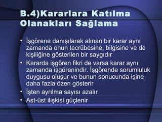 B.4)Kararlara Katılma
Olanakları Sağlama
• İşgörene danışılarak alınan bir karar aynı
zamanda onun tecrübesine, bilgisine ve de
kişiliğine gösterilen bir saygıdır
• Kararda işgören fikri de varsa karar aynı
zamanda işgörenindir. İşgörende sorumluluk
duygusu oluşur ve bunun sonucunda işine
daha fazla özen gösterir
• İşten ayrılma sayısı azalır
• Ast­üst ilişkisi güçlenir
 