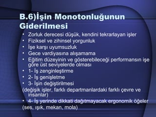 B.6)İşin Monotonluğunun
Giderilmesi
• Zorluk derecesi düşük, kendini tekrarlayan işler
• Fiziksel ve zihinsel yorgunluk
• İşe karşı uyumsuzluk
• Gece vardiyasına alışamama
• Eğitim düzeyinin ve gösterebileceği performansın işe
göre üst seviyelerde olması
• 1­ İş zenginleştirme
• 2­ İş genişletme
• 3­ İşin değiştirilmesi
(değişik işler, farklı departmanlardaki farklı çevre ve
insanlar)
• 4­ İş yerinde dikkati dağıtmayacak ergonomik öğeler
(ses, ışık, mekan, mola)
 