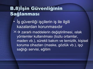 B.8)İşin Güvenliğinin
Sağlanması
• İş güvenliği işçilerin iş ile ilgili
kazalardan korunmasıdır
 zararlı maddelerin değiştirilmesi, ıslak
yöntemler kullanılması (tozlu ortamlar,
maden vb.), sürekli bakım ve temizlik, kişisel
koruma cihazları (maske, gözlük vb.), işçi
sağlığı servisi, eğitim
 