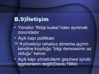 B.9)İletişim
• Yönetici “fildişi kulesi”nden ayrılmak
zorundadır
• Açık kapı politikası
yöneticiyi rahatsız etmeme,işçinin
kendine koyduğu “bilgi derecesinin az
olduğu” kanısı
• Açık kapı yöneticilerin geçmesi içindir,
işgörenlerin değil!(Davis,1984)
 