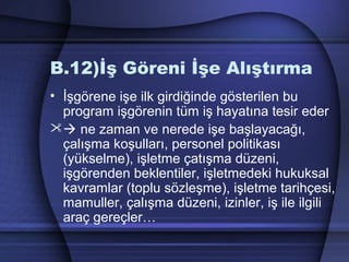 B.12)İş Göreni İşe Alıştırma
• İşgörene işe ilk girdiğinde gösterilen bu
program işgörenin tüm iş hayatına tesir eder
 ne zaman ve nerede işe başlayacağı,
çalışma koşulları, personel politikası
(yükselme), işletme çatışma düzeni,
işgörenden beklentiler, işletmedeki hukuksal
kavramlar (toplu sözleşme), işletme tarihçesi,
mamuller, çalışma düzeni, izinler, iş ile ilgili
araç gereçler…
 