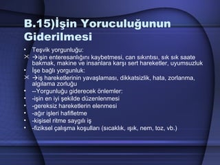 B.15)İşin Yoruculuğunun
Giderilmesi
• Teşvik yorgunluğu:
 işin enteresanlığını kaybetmesi, can sıkıntısı, sık sık saate
bakmak, makine ve insanlara karşı sert hareketler, uyumsuzluk
• İşe bağlı yorgunluk:
 iş hareketlerinin yavaşlaması, dikkatsizlik, hata, zorlanma,
algılama zorluğu
• ­­Yorgunluğu giderecek önlemler:
• ­işin en iyi şekilde düzenlenmesi
• ­gereksiz hareketlerin elenmesi
• ­ağır işleri hafifletme
• ­kişisel ritme saygılı iş
• ­fiziksel çalışma koşulları (sıcaklık, ışık, nem, toz, vb.)
 