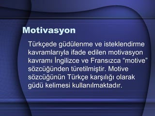 Motivasyon
Türkçede güdülenme ve isteklendirme
kavramlarıyla ifade edilen motivasyon
kavramı İngilizce ve Fransızca “motive”
sözcüğünden türetilmiştir. Motive
sözcüğünün Türkçe karşılığı olarak
güdü kelimesi kullanılmaktadır.
 