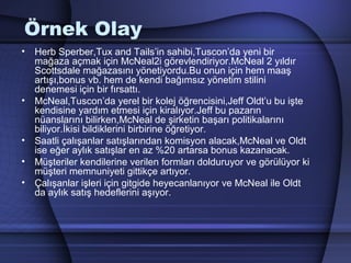 Örnek Olay
• Herb Sperber,Tux and Tails’in sahibi,Tuscon’da yeni bir
mağaza açmak için McNeal2i görevlendiriyor.McNeal 2 yıldır
Scottsdale mağazasını yönetiyordu.Bu onun için hem maaş
artışı,bonus vb. hem de kendi bağımsız yönetim stilini
denemesi için bir fırsattı.
• McNeal,Tuscon’da yerel bir kolej öğrencisini,Jeff Oldt’u bu işte
kendisine yardım etmesi için kiralıyor.Jeff bu pazarın
nüanslarını bilirken,McNeal de şirketin başarı politikalarını
biliyor.İkisi bildiklerini birbirine öğretiyor.
• Saatli çalışanlar satışlarından komisyon alacak,McNeal ve Oldt
ise eğer aylık satışlar en az %20 artarsa bonus kazanacak.
• Müşteriler kendilerine verilen formları dolduruyor ve görülüyor ki
müşteri memnuniyeti gittikçe artıyor.
• Çalışanlar işleri için gitgide heyecanlanıyor ve McNeal ile Oldt
da aylık satış hedeflerini aşıyor.
 