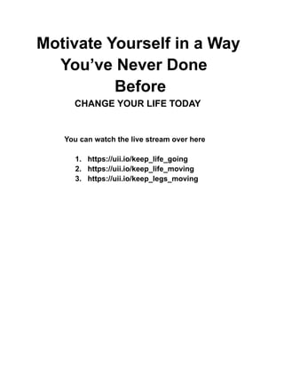 Motivate Yourself in a Way
You’ve Never Done
Before
CHANGE YOUR LIFE TODAY
You can watch the live stream over here
1. https://uii.io/keep_life_going
2. https://uii.io/keep_life_moving
3. https://uii.io/keep_legs_moving
 