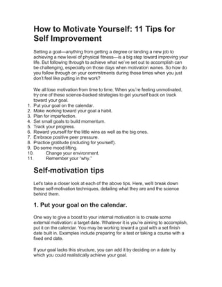 How to Motivate Yourself: 11 Tips for
Self Improvement
Setting a goal—anything from getting a degree or landing a new job to
achieving a new level of physical fitness—is a big step toward improving your
life. But following through to achieve what we’ve set out to accomplish can
be challenging, especially on those days when motivation wanes. So how do
you follow through on your commitments during those times when you just
don’t feel like putting in the work?
We all lose motivation from time to time. When you’re feeling unmotivated,
try one of these science-backed strategies to get yourself back on track
toward your goal.
1. Put your goal on the calendar.
2. Make working toward your goal a habit.
3. Plan for imperfection.
4. Set small goals to build momentum.
5. Track your progress.
6. Reward yourself for the little wins as well as the big ones.
7. Embrace positive peer pressure.
8. Practice gratitude (including for yourself).
9. Do some mood lifting.
10. Change your environment.
11. Remember your “why.”
Self-motivation tips
Let's take a closer look at each of the above tips. Here, we'll break down
these self-motivation techniques, detailing what they are and the science
behind them.
1. Put your goal on the calendar.
One way to give a boost to your internal motivation is to create some
external motivation: a target date. Whatever it is you’re aiming to accomplish,
put it on the calendar. You may be working toward a goal with a set finish
date built in. Examples include preparing for a test or taking a course with a
fixed end date.
If your goal lacks this structure, you can add it by deciding on a date by
which you could realistically achieve your goal.
 
