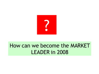 How can we become the MARKET LEADER in 2008 ? 