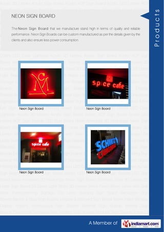 A Member of
Acrylic 3D Letters Acrylic Sign Board Acrylic ACP Sign Board Acrylic LED Letters ACP
Sign Boards LED Sign Board Neon Animated 3D Hoardings Neon Sign Board Stainless
Steel 3D Letters SS Letter Sign Board SS Letter Light Brass 3D Letters Mirror Finish Brass
Letter with Side Glow Thermoforming Signage Die Letter Building Sign Board Reception
Sign Boards Backlit & Glow Sign Boards Unipole & Billboard Sign Board Totem
Poles Window Display Posters Architectural Sign Boards External Sign Boards Internal
Sign Boards Directional Signages Way Finding Sign Boards Modular Sign Boards Edge
Lit Signage Safety & Fire Exit Sign Boards Digital Printing Board Etching SS Plate with
Colors LED Cove Lightings Acrylic 3D Letters Acrylic Sign Board Acrylic ACP Sign
Board Acrylic LED Letters ACP Sign Boards LED Sign Board Neon Animated 3D
Hoardings Neon Sign Board Stainless Steel 3D Letters SS Letter Sign Board SS Letter
Light Brass 3D Letters Mirror Finish Brass Letter with Side Glow Thermoforming
Signage Die Letter Building Sign Board Reception Sign Boards Backlit & Glow Sign
Boards Unipole & Billboard Sign Board Totem Poles Window Display
Posters Architectural Sign Boards External Sign Boards Internal Sign Boards Directional
Signages Way Finding Sign Boards Modular Sign Boards Edge Lit Signage Safety & Fire
Exit Sign Boards Digital Printing Board Etching SS Plate with Colors LED Cove
Lightings Acrylic 3D Letters Acrylic Sign Board Acrylic ACP Sign Board Acrylic LED
Letters ACP Sign Boards LED Sign Board Neon Animated 3D Hoardings Neon Sign
Board Stainless Steel 3D Letters SS Letter Sign Board SS Letter Light Brass 3D
Letters Mirror Finish Brass Letter with Side Glow Thermoforming Signage Die
Letter Building Sign Board Reception Sign Boards Backlit & Glow Sign Boards Unipole &
Billboard Sign Board Totem Poles Window Display Posters Architectural Sign
Boards External Sign Boards Internal Sign Boards Directional Signages Way Finding Sign
Boards Modular Sign Boards Edge Lit Signage Safety & Fire Exit Sign Boards Digital
Printing Board Etching SS Plate with Colors LED Cove Lightings Acrylic 3D Letters Acrylic
Sign Board Acrylic ACP Sign Board Acrylic LED Letters ACP Sign Boards LED Sign
Board Neon Animated 3D Hoardings Neon Sign Board Stainless Steel 3D Letters SS
Letter Sign Board SS Letter Light Brass 3D Letters Mirror Finish Brass Letter with Side
Glow Thermoforming Signage Die Letter Building Sign Board Reception Sign
Boards Backlit & Glow Sign Boards Unipole & Billboard Sign Board Totem Poles Window
Display Posters Architectural Sign Boards External Sign Boards Internal Sign
Boards Directional Signages Way Finding Sign Boards Modular Sign Boards Edge Lit
NEON SIGN BOARD
The Neon Sign Board that we manufacture stand high in terms of quality and reliable
performance. Neon Sign Boards can be custom manufactured as per the details given by the
clients and also ensure less power consumption.
Neon Sign Board Neon Sign Board
Neon Sign Board Neon Sign Board
Products
 