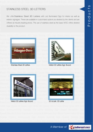 A Member of
Acrylic 3D Letters Acrylic Sign Board Acrylic ACP Sign Board Acrylic LED Letters ACP
Sign Boards LED Sign Board Neon Animated 3D Hoardings Neon Sign Board Stainless
Steel 3D Letters SS Letter Sign Board SS Letter Light Brass 3D Letters Mirror Finish Brass
Letter with Side Glow Thermoforming Signage Die Letter Building Sign Board Reception
Sign Boards Backlit & Glow Sign Boards Unipole & Billboard Sign Board Totem
Poles Window Display Posters Architectural Sign Boards External Sign Boards Internal
Sign Boards Directional Signages Way Finding Sign Boards Modular Sign Boards Edge
Lit Signage Safety & Fire Exit Sign Boards Digital Printing Board Etching SS Plate with
Colors LED Cove Lightings Acrylic 3D Letters Acrylic Sign Board Acrylic ACP Sign
Board Acrylic LED Letters ACP Sign Boards LED Sign Board Neon Animated 3D
Hoardings Neon Sign Board Stainless Steel 3D Letters SS Letter Sign Board SS Letter
Light Brass 3D Letters Mirror Finish Brass Letter with Side Glow Thermoforming
Signage Die Letter Building Sign Board Reception Sign Boards Backlit & Glow Sign
Boards Unipole & Billboard Sign Board Totem Poles Window Display
Posters Architectural Sign Boards External Sign Boards Internal Sign Boards Directional
Signages Way Finding Sign Boards Modular Sign Boards Edge Lit Signage Safety & Fire
Exit Sign Boards Digital Printing Board Etching SS Plate with Colors LED Cove
Lightings Acrylic 3D Letters Acrylic Sign Board Acrylic ACP Sign Board Acrylic LED
Letters ACP Sign Boards LED Sign Board Neon Animated 3D Hoardings Neon Sign
Board Stainless Steel 3D Letters SS Letter Sign Board SS Letter Light Brass 3D
Letters Mirror Finish Brass Letter with Side Glow Thermoforming Signage Die
Letter Building Sign Board Reception Sign Boards Backlit & Glow Sign Boards Unipole &
Billboard Sign Board Totem Poles Window Display Posters Architectural Sign
Boards External Sign Boards Internal Sign Boards Directional Signages Way Finding Sign
Boards Modular Sign Boards Edge Lit Signage Safety & Fire Exit Sign Boards Digital
Printing Board Etching SS Plate with Colors LED Cove Lightings Acrylic 3D Letters Acrylic
Sign Board Acrylic ACP Sign Board Acrylic LED Letters ACP Sign Boards LED Sign
Board Neon Animated 3D Hoardings Neon Sign Board Stainless Steel 3D Letters SS
Letter Sign Board SS Letter Light Brass 3D Letters Mirror Finish Brass Letter with Side
Glow Thermoforming Signage Die Letter Building Sign Board Reception Sign
Boards Backlit & Glow Sign Boards Unipole & Billboard Sign Board Totem Poles Window
Display Posters Architectural Sign Boards External Sign Boards Internal Sign
Boards Directional Signages Way Finding Sign Boards Modular Sign Boards Edge Lit
STAINLESS STEEL 3D LETTERS
We offer Stainless Steel 3D Letters with Led Illuminated Sign for interior as well as
exterior signages. These are available in customized options as desired by the clients and are
offered at industry leading prices. The use of stainless steel as the basic MOC offers desired
durability to the product.
Stainless Steel 3D Letters Metal 3D Letters Sign Board
Metal 3D Letters Sign Board SS Acrylic 3D Letter
Products
 