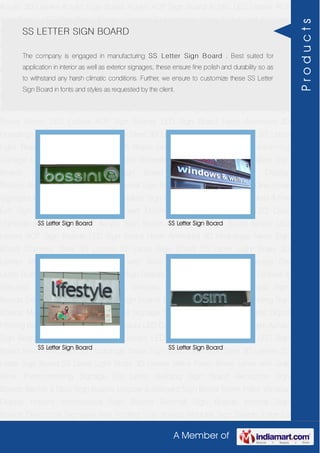 A Member of
Acrylic 3D Letters Acrylic Sign Board Acrylic ACP Sign Board Acrylic LED Letters ACP
Sign Boards LED Sign Board Neon Animated 3D Hoardings Neon Sign Board Stainless
Steel 3D Letters SS Letter Sign Board SS Letter Light Brass 3D Letters Mirror Finish Brass
Letter with Side Glow Thermoforming Signage Die Letter Building Sign Board Reception
Sign Boards Backlit & Glow Sign Boards Unipole & Billboard Sign Board Totem
Poles Window Display Posters Architectural Sign Boards External Sign Boards Internal
Sign Boards Directional Signages Way Finding Sign Boards Modular Sign Boards Edge
Lit Signage Safety & Fire Exit Sign Boards Digital Printing Board Etching SS Plate with
Colors LED Cove Lightings Acrylic 3D Letters Acrylic Sign Board Acrylic ACP Sign
Board Acrylic LED Letters ACP Sign Boards LED Sign Board Neon Animated 3D
Hoardings Neon Sign Board Stainless Steel 3D Letters SS Letter Sign Board SS Letter
Light Brass 3D Letters Mirror Finish Brass Letter with Side Glow Thermoforming
Signage Die Letter Building Sign Board Reception Sign Boards Backlit & Glow Sign
Boards Unipole & Billboard Sign Board Totem Poles Window Display
Posters Architectural Sign Boards External Sign Boards Internal Sign Boards Directional
Signages Way Finding Sign Boards Modular Sign Boards Edge Lit Signage Safety & Fire
Exit Sign Boards Digital Printing Board Etching SS Plate with Colors LED Cove
Lightings Acrylic 3D Letters Acrylic Sign Board Acrylic ACP Sign Board Acrylic LED
Letters ACP Sign Boards LED Sign Board Neon Animated 3D Hoardings Neon Sign
Board Stainless Steel 3D Letters SS Letter Sign Board SS Letter Light Brass 3D
Letters Mirror Finish Brass Letter with Side Glow Thermoforming Signage Die
Letter Building Sign Board Reception Sign Boards Backlit & Glow Sign Boards Unipole &
Billboard Sign Board Totem Poles Window Display Posters Architectural Sign
Boards External Sign Boards Internal Sign Boards Directional Signages Way Finding Sign
Boards Modular Sign Boards Edge Lit Signage Safety & Fire Exit Sign Boards Digital
Printing Board Etching SS Plate with Colors LED Cove Lightings Acrylic 3D Letters Acrylic
Sign Board Acrylic ACP Sign Board Acrylic LED Letters ACP Sign Boards LED Sign
Board Neon Animated 3D Hoardings Neon Sign Board Stainless Steel 3D Letters SS
Letter Sign Board SS Letter Light Brass 3D Letters Mirror Finish Brass Letter with Side
Glow Thermoforming Signage Die Letter Building Sign Board Reception Sign
Boards Backlit & Glow Sign Boards Unipole & Billboard Sign Board Totem Poles Window
Display Posters Architectural Sign Boards External Sign Boards Internal Sign
Boards Directional Signages Way Finding Sign Boards Modular Sign Boards Edge Lit
SS LETTER SIGN BOARD
The company is engaged in manufacturing SS Letter Sign Board . Best suited for
application in interior as well as exterior signages, these ensure fine polish and durability so as
to withstand any harsh climatic conditions. Further, we ensure to customize these SS Letter
Sign Board in fonts and styles as requested by the client.
SS Letter Sign Board SS Letter Sign Board
SS Letter Sign Board SS Letter Sign Board
Products
 