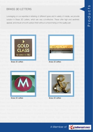 A Member of
Acrylic 3D Letters Acrylic Sign Board Acrylic ACP Sign Board Acrylic LED Letters ACP
Sign Boards LED Sign Board Neon Animated 3D Hoardings Neon Sign Board Stainless
Steel 3D Letters SS Letter Sign Board SS Letter Light Brass 3D Letters Mirror Finish Brass
Letter with Side Glow Thermoforming Signage Die Letter Building Sign Board Reception
Sign Boards Backlit & Glow Sign Boards Unipole & Billboard Sign Board Totem
Poles Window Display Posters Architectural Sign Boards External Sign Boards Internal
Sign Boards Directional Signages Way Finding Sign Boards Modular Sign Boards Edge
Lit Signage Safety & Fire Exit Sign Boards Digital Printing Board Etching SS Plate with
Colors LED Cove Lightings Acrylic 3D Letters Acrylic Sign Board Acrylic ACP Sign
Board Acrylic LED Letters ACP Sign Boards LED Sign Board Neon Animated 3D
Hoardings Neon Sign Board Stainless Steel 3D Letters SS Letter Sign Board SS Letter
Light Brass 3D Letters Mirror Finish Brass Letter with Side Glow Thermoforming
Signage Die Letter Building Sign Board Reception Sign Boards Backlit & Glow Sign
Boards Unipole & Billboard Sign Board Totem Poles Window Display
Posters Architectural Sign Boards External Sign Boards Internal Sign Boards Directional
Signages Way Finding Sign Boards Modular Sign Boards Edge Lit Signage Safety & Fire
Exit Sign Boards Digital Printing Board Etching SS Plate with Colors LED Cove
Lightings Acrylic 3D Letters Acrylic Sign Board Acrylic ACP Sign Board Acrylic LED
Letters ACP Sign Boards LED Sign Board Neon Animated 3D Hoardings Neon Sign
Board Stainless Steel 3D Letters SS Letter Sign Board SS Letter Light Brass 3D
Letters Mirror Finish Brass Letter with Side Glow Thermoforming Signage Die
Letter Building Sign Board Reception Sign Boards Backlit & Glow Sign Boards Unipole &
Billboard Sign Board Totem Poles Window Display Posters Architectural Sign
Boards External Sign Boards Internal Sign Boards Directional Signages Way Finding Sign
Boards Modular Sign Boards Edge Lit Signage Safety & Fire Exit Sign Boards Digital
Printing Board Etching SS Plate with Colors LED Cove Lightings Acrylic 3D Letters Acrylic
Sign Board Acrylic ACP Sign Board Acrylic LED Letters ACP Sign Boards LED Sign
Board Neon Animated 3D Hoardings Neon Sign Board Stainless Steel 3D Letters SS
Letter Sign Board SS Letter Light Brass 3D Letters Mirror Finish Brass Letter with Side
Glow Thermoforming Signage Die Letter Building Sign Board Reception Sign
Boards Backlit & Glow Sign Boards Unipole & Billboard Sign Board Totem Poles Window
Display Posters Architectural Sign Boards External Sign Boards Internal Sign
Boards Directional Signages Way Finding Sign Boards Modular Sign Boards Edge Lit
BRASS 3D LETTERS
Leveraging on our expertise in lettering of different types and in variety of metals, we provide
solution in Brass 3D Letters, which are very cot-effective. These offer high end aesthetic
appeal, and ensure smooth surface finish without compromising on the quality part.
Brass 3D Letters Brass 3D Letters
Brass 3D Letters Brass 3D Letters
Products
 