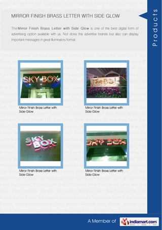 A Member of
Acrylic 3D Letters Acrylic Sign Board Acrylic ACP Sign Board Acrylic LED Letters ACP
Sign Boards LED Sign Board Neon Animated 3D Hoardings Neon Sign Board Stainless
Steel 3D Letters SS Letter Sign Board SS Letter Light Brass 3D Letters Mirror Finish Brass
Letter with Side Glow Thermoforming Signage Die Letter Building Sign Board Reception
Sign Boards Backlit & Glow Sign Boards Unipole & Billboard Sign Board Totem
Poles Window Display Posters Architectural Sign Boards External Sign Boards Internal
Sign Boards Directional Signages Way Finding Sign Boards Modular Sign Boards Edge
Lit Signage Safety & Fire Exit Sign Boards Digital Printing Board Etching SS Plate with
Colors LED Cove Lightings Acrylic 3D Letters Acrylic Sign Board Acrylic ACP Sign
Board Acrylic LED Letters ACP Sign Boards LED Sign Board Neon Animated 3D
Hoardings Neon Sign Board Stainless Steel 3D Letters SS Letter Sign Board SS Letter
Light Brass 3D Letters Mirror Finish Brass Letter with Side Glow Thermoforming
Signage Die Letter Building Sign Board Reception Sign Boards Backlit & Glow Sign
Boards Unipole & Billboard Sign Board Totem Poles Window Display
Posters Architectural Sign Boards External Sign Boards Internal Sign Boards Directional
Signages Way Finding Sign Boards Modular Sign Boards Edge Lit Signage Safety & Fire
Exit Sign Boards Digital Printing Board Etching SS Plate with Colors LED Cove
Lightings Acrylic 3D Letters Acrylic Sign Board Acrylic ACP Sign Board Acrylic LED
Letters ACP Sign Boards LED Sign Board Neon Animated 3D Hoardings Neon Sign
Board Stainless Steel 3D Letters SS Letter Sign Board SS Letter Light Brass 3D
Letters Mirror Finish Brass Letter with Side Glow Thermoforming Signage Die
Letter Building Sign Board Reception Sign Boards Backlit & Glow Sign Boards Unipole &
Billboard Sign Board Totem Poles Window Display Posters Architectural Sign
Boards External Sign Boards Internal Sign Boards Directional Signages Way Finding Sign
Boards Modular Sign Boards Edge Lit Signage Safety & Fire Exit Sign Boards Digital
Printing Board Etching SS Plate with Colors LED Cove Lightings Acrylic 3D Letters Acrylic
Sign Board Acrylic ACP Sign Board Acrylic LED Letters ACP Sign Boards LED Sign
Board Neon Animated 3D Hoardings Neon Sign Board Stainless Steel 3D Letters SS
Letter Sign Board SS Letter Light Brass 3D Letters Mirror Finish Brass Letter with Side
Glow Thermoforming Signage Die Letter Building Sign Board Reception Sign
Boards Backlit & Glow Sign Boards Unipole & Billboard Sign Board Totem Poles Window
Display Posters Architectural Sign Boards External Sign Boards Internal Sign
Boards Directional Signages Way Finding Sign Boards Modular Sign Boards Edge Lit
MIRROR FINISH BRASS LETTER WITH SIDE GLOW
The Mirror Finish Brass Letter with Side Glow is one of the best digital form of
advertising option available with us. Not does this advertise brands but also can display
important messages in great illuminatory format.
Mirror Finish Brass Letter with
Side Glow
Mirror Finish Brass Letter with
Side Glow
Mirror Finish Brass Letter with
Side Glow
Mirror Finish Brass Letter with
Side Glow
Products
 