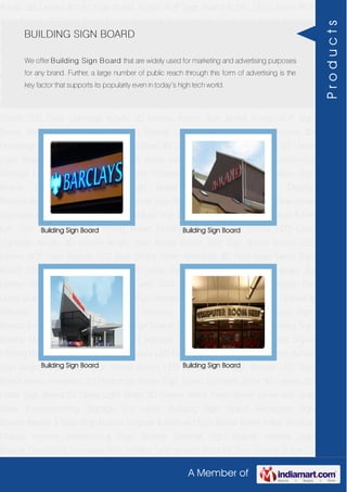 A Member of
Acrylic 3D Letters Acrylic Sign Board Acrylic ACP Sign Board Acrylic LED Letters ACP
Sign Boards LED Sign Board Neon Animated 3D Hoardings Neon Sign Board Stainless
Steel 3D Letters SS Letter Sign Board SS Letter Light Brass 3D Letters Mirror Finish Brass
Letter with Side Glow Thermoforming Signage Die Letter Building Sign Board Reception
Sign Boards Backlit & Glow Sign Boards Unipole & Billboard Sign Board Totem
Poles Window Display Posters Architectural Sign Boards External Sign Boards Internal
Sign Boards Directional Signages Way Finding Sign Boards Modular Sign Boards Edge
Lit Signage Safety & Fire Exit Sign Boards Digital Printing Board Etching SS Plate with
Colors LED Cove Lightings Acrylic 3D Letters Acrylic Sign Board Acrylic ACP Sign
Board Acrylic LED Letters ACP Sign Boards LED Sign Board Neon Animated 3D
Hoardings Neon Sign Board Stainless Steel 3D Letters SS Letter Sign Board SS Letter
Light Brass 3D Letters Mirror Finish Brass Letter with Side Glow Thermoforming
Signage Die Letter Building Sign Board Reception Sign Boards Backlit & Glow Sign
Boards Unipole & Billboard Sign Board Totem Poles Window Display
Posters Architectural Sign Boards External Sign Boards Internal Sign Boards Directional
Signages Way Finding Sign Boards Modular Sign Boards Edge Lit Signage Safety & Fire
Exit Sign Boards Digital Printing Board Etching SS Plate with Colors LED Cove
Lightings Acrylic 3D Letters Acrylic Sign Board Acrylic ACP Sign Board Acrylic LED
Letters ACP Sign Boards LED Sign Board Neon Animated 3D Hoardings Neon Sign
Board Stainless Steel 3D Letters SS Letter Sign Board SS Letter Light Brass 3D
Letters Mirror Finish Brass Letter with Side Glow Thermoforming Signage Die
Letter Building Sign Board Reception Sign Boards Backlit & Glow Sign Boards Unipole &
Billboard Sign Board Totem Poles Window Display Posters Architectural Sign
Boards External Sign Boards Internal Sign Boards Directional Signages Way Finding Sign
Boards Modular Sign Boards Edge Lit Signage Safety & Fire Exit Sign Boards Digital
Printing Board Etching SS Plate with Colors LED Cove Lightings Acrylic 3D Letters Acrylic
Sign Board Acrylic ACP Sign Board Acrylic LED Letters ACP Sign Boards LED Sign
Board Neon Animated 3D Hoardings Neon Sign Board Stainless Steel 3D Letters SS
Letter Sign Board SS Letter Light Brass 3D Letters Mirror Finish Brass Letter with Side
Glow Thermoforming Signage Die Letter Building Sign Board Reception Sign
Boards Backlit & Glow Sign Boards Unipole & Billboard Sign Board Totem Poles Window
Display Posters Architectural Sign Boards External Sign Boards Internal Sign
Boards Directional Signages Way Finding Sign Boards Modular Sign Boards Edge Lit
BUILDING SIGN BOARD
We offer Building Sign Board that are widely used for marketing and advertising purposes
for any brand. Further, a large number of public reach through this form of advertising is the
key factor that supports its popularity even in today’s high tech world.
Building Sign Board Building Sign Board
Building Sign Board Building Sign Board
Products
 