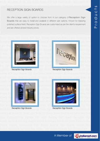 A Member of
Acrylic 3D Letters Acrylic Sign Board Acrylic ACP Sign Board Acrylic LED Letters ACP
Sign Boards LED Sign Board Neon Animated 3D Hoardings Neon Sign Board Stainless
Steel 3D Letters SS Letter Sign Board SS Letter Light Brass 3D Letters Mirror Finish Brass
Letter with Side Glow Thermoforming Signage Die Letter Building Sign Board Reception
Sign Boards Backlit & Glow Sign Boards Unipole & Billboard Sign Board Totem
Poles Window Display Posters Architectural Sign Boards External Sign Boards Internal
Sign Boards Directional Signages Way Finding Sign Boards Modular Sign Boards Edge
Lit Signage Safety & Fire Exit Sign Boards Digital Printing Board Etching SS Plate with
Colors LED Cove Lightings Acrylic 3D Letters Acrylic Sign Board Acrylic ACP Sign
Board Acrylic LED Letters ACP Sign Boards LED Sign Board Neon Animated 3D
Hoardings Neon Sign Board Stainless Steel 3D Letters SS Letter Sign Board SS Letter
Light Brass 3D Letters Mirror Finish Brass Letter with Side Glow Thermoforming
Signage Die Letter Building Sign Board Reception Sign Boards Backlit & Glow Sign
Boards Unipole & Billboard Sign Board Totem Poles Window Display
Posters Architectural Sign Boards External Sign Boards Internal Sign Boards Directional
Signages Way Finding Sign Boards Modular Sign Boards Edge Lit Signage Safety & Fire
Exit Sign Boards Digital Printing Board Etching SS Plate with Colors LED Cove
Lightings Acrylic 3D Letters Acrylic Sign Board Acrylic ACP Sign Board Acrylic LED
Letters ACP Sign Boards LED Sign Board Neon Animated 3D Hoardings Neon Sign
Board Stainless Steel 3D Letters SS Letter Sign Board SS Letter Light Brass 3D
Letters Mirror Finish Brass Letter with Side Glow Thermoforming Signage Die
Letter Building Sign Board Reception Sign Boards Backlit & Glow Sign Boards Unipole &
Billboard Sign Board Totem Poles Window Display Posters Architectural Sign
Boards External Sign Boards Internal Sign Boards Directional Signages Way Finding Sign
Boards Modular Sign Boards Edge Lit Signage Safety & Fire Exit Sign Boards Digital
Printing Board Etching SS Plate with Colors LED Cove Lightings Acrylic 3D Letters Acrylic
Sign Board Acrylic ACP Sign Board Acrylic LED Letters ACP Sign Boards LED Sign
Board Neon Animated 3D Hoardings Neon Sign Board Stainless Steel 3D Letters SS
Letter Sign Board SS Letter Light Brass 3D Letters Mirror Finish Brass Letter with Side
Glow Thermoforming Signage Die Letter Building Sign Board Reception Sign
Boards Backlit & Glow Sign Boards Unipole & Billboard Sign Board Totem Poles Window
Display Posters Architectural Sign Boards External Sign Boards Internal Sign
Boards Directional Signages Way Finding Sign Boards Modular Sign Boards Edge Lit
RECEPTION SIGN BOARDS
We offer a large variety of option to choose from in our category of Reception Sign
Boards that are easy to install and available in different size options. Known for featuring
polished surface finish, Reception Sign Boards are customized as per the client’s requirement
and are offered at best industry prices.
Reception Sign Boards Reception Sign Boards
Reception Sign Boards Reception Sign Boards
Products
 