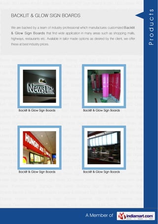 A Member of
Acrylic 3D Letters Acrylic Sign Board Acrylic ACP Sign Board Acrylic LED Letters ACP
Sign Boards LED Sign Board Neon Animated 3D Hoardings Neon Sign Board Stainless
Steel 3D Letters SS Letter Sign Board SS Letter Light Brass 3D Letters Mirror Finish Brass
Letter with Side Glow Thermoforming Signage Die Letter Building Sign Board Reception
Sign Boards Backlit & Glow Sign Boards Unipole & Billboard Sign Board Totem
Poles Window Display Posters Architectural Sign Boards External Sign Boards Internal
Sign Boards Directional Signages Way Finding Sign Boards Modular Sign Boards Edge
Lit Signage Safety & Fire Exit Sign Boards Digital Printing Board Etching SS Plate with
Colors LED Cove Lightings Acrylic 3D Letters Acrylic Sign Board Acrylic ACP Sign
Board Acrylic LED Letters ACP Sign Boards LED Sign Board Neon Animated 3D
Hoardings Neon Sign Board Stainless Steel 3D Letters SS Letter Sign Board SS Letter
Light Brass 3D Letters Mirror Finish Brass Letter with Side Glow Thermoforming
Signage Die Letter Building Sign Board Reception Sign Boards Backlit & Glow Sign
Boards Unipole & Billboard Sign Board Totem Poles Window Display
Posters Architectural Sign Boards External Sign Boards Internal Sign Boards Directional
Signages Way Finding Sign Boards Modular Sign Boards Edge Lit Signage Safety & Fire
Exit Sign Boards Digital Printing Board Etching SS Plate with Colors LED Cove
Lightings Acrylic 3D Letters Acrylic Sign Board Acrylic ACP Sign Board Acrylic LED
Letters ACP Sign Boards LED Sign Board Neon Animated 3D Hoardings Neon Sign
Board Stainless Steel 3D Letters SS Letter Sign Board SS Letter Light Brass 3D
Letters Mirror Finish Brass Letter with Side Glow Thermoforming Signage Die
Letter Building Sign Board Reception Sign Boards Backlit & Glow Sign Boards Unipole &
Billboard Sign Board Totem Poles Window Display Posters Architectural Sign
Boards External Sign Boards Internal Sign Boards Directional Signages Way Finding Sign
Boards Modular Sign Boards Edge Lit Signage Safety & Fire Exit Sign Boards Digital
Printing Board Etching SS Plate with Colors LED Cove Lightings Acrylic 3D Letters Acrylic
Sign Board Acrylic ACP Sign Board Acrylic LED Letters ACP Sign Boards LED Sign
Board Neon Animated 3D Hoardings Neon Sign Board Stainless Steel 3D Letters SS
Letter Sign Board SS Letter Light Brass 3D Letters Mirror Finish Brass Letter with Side
Glow Thermoforming Signage Die Letter Building Sign Board Reception Sign
Boards Backlit & Glow Sign Boards Unipole & Billboard Sign Board Totem Poles Window
Display Posters Architectural Sign Boards External Sign Boards Internal Sign
Boards Directional Signages Way Finding Sign Boards Modular Sign Boards Edge Lit
BACKLIT & GLOW SIGN BOARDS
We are backed by a team of industry professional which manufactures customized Backlit
& Glow Sign Boards that find wide application in many areas such as shopping malls,
highways, restaurants etc. Available in tailor made options as desired by the client, we offer
these at best industry prices.
Backlit & Glow Sign Boards Backlit & Glow Sign Boards
Backlit & Glow Sign Boards Backlit & Glow Sign Boards
Products
 