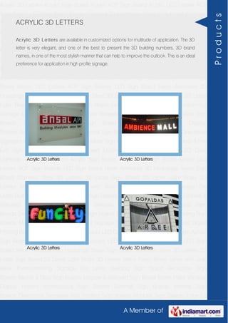 A Member of
Acrylic 3D Letters Acrylic Sign Board Acrylic ACP Sign Board Acrylic LED Letters ACP
Sign Boards LED Sign Board Neon Animated 3D Hoardings Neon Sign Board Stainless
Steel 3D Letters SS Letter Sign Board SS Letter Light Brass 3D Letters Mirror Finish Brass
Letter with Side Glow Thermoforming Signage Die Letter Building Sign Board Reception
Sign Boards Backlit & Glow Sign Boards Unipole & Billboard Sign Board Totem
Poles Window Display Posters Architectural Sign Boards External Sign Boards Internal
Sign Boards Directional Signages Way Finding Sign Boards Modular Sign Boards Edge
Lit Signage Safety & Fire Exit Sign Boards Digital Printing Board Etching SS Plate with
Colors LED Cove Lightings Acrylic 3D Letters Acrylic Sign Board Acrylic ACP Sign
Board Acrylic LED Letters ACP Sign Boards LED Sign Board Neon Animated 3D
Hoardings Neon Sign Board Stainless Steel 3D Letters SS Letter Sign Board SS Letter
Light Brass 3D Letters Mirror Finish Brass Letter with Side Glow Thermoforming
Signage Die Letter Building Sign Board Reception Sign Boards Backlit & Glow Sign
Boards Unipole & Billboard Sign Board Totem Poles Window Display
Posters Architectural Sign Boards External Sign Boards Internal Sign Boards Directional
Signages Way Finding Sign Boards Modular Sign Boards Edge Lit Signage Safety & Fire
Exit Sign Boards Digital Printing Board Etching SS Plate with Colors LED Cove
Lightings Acrylic 3D Letters Acrylic Sign Board Acrylic ACP Sign Board Acrylic LED
Letters ACP Sign Boards LED Sign Board Neon Animated 3D Hoardings Neon Sign
Board Stainless Steel 3D Letters SS Letter Sign Board SS Letter Light Brass 3D
Letters Mirror Finish Brass Letter with Side Glow Thermoforming Signage Die
Letter Building Sign Board Reception Sign Boards Backlit & Glow Sign Boards Unipole &
Billboard Sign Board Totem Poles Window Display Posters Architectural Sign
Boards External Sign Boards Internal Sign Boards Directional Signages Way Finding Sign
Boards Modular Sign Boards Edge Lit Signage Safety & Fire Exit Sign Boards Digital
Printing Board Etching SS Plate with Colors LED Cove Lightings Acrylic 3D Letters Acrylic
Sign Board Acrylic ACP Sign Board Acrylic LED Letters ACP Sign Boards LED Sign
Board Neon Animated 3D Hoardings Neon Sign Board Stainless Steel 3D Letters SS
Letter Sign Board SS Letter Light Brass 3D Letters Mirror Finish Brass Letter with Side
Glow Thermoforming Signage Die Letter Building Sign Board Reception Sign
Boards Backlit & Glow Sign Boards Unipole & Billboard Sign Board Totem Poles Window
Display Posters Architectural Sign Boards External Sign Boards Internal Sign
Boards Directional Signages Way Finding Sign Boards Modular Sign Boards Edge Lit
ACRYLIC 3D LETTERS
Acrylic 3D Letters are available in customized options for multitude of application. The 3D
letter is very elegant, and one of the best to present the 3D building numbers, 3D brand
names, in one of the most stylish manner that can help to improve the outlook. This is an ideal
preference for application in high profile signage.
Acrylic 3D Letters Acrylic 3D Letters
Acrylic 3D Letters Acrylic 3D Letters
Products
 