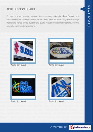 A Member of
Acrylic 3D Letters Acrylic Sign Board Acrylic ACP Sign Board Acrylic LED Letters ACP
Sign Boards LED Sign Board Neon Animated 3D Hoardings Neon Sign Board Stainless
Steel 3D Letters SS Letter Sign Board SS Letter Light Brass 3D Letters Mirror Finish Brass
Letter with Side Glow Thermoforming Signage Die Letter Building Sign Board Reception
Sign Boards Backlit & Glow Sign Boards Unipole & Billboard Sign Board Totem
Poles Window Display Posters Architectural Sign Boards External Sign Boards Internal
Sign Boards Directional Signages Way Finding Sign Boards Modular Sign Boards Edge
Lit Signage Safety & Fire Exit Sign Boards Digital Printing Board Etching SS Plate with
Colors LED Cove Lightings Acrylic 3D Letters Acrylic Sign Board Acrylic ACP Sign
Board Acrylic LED Letters ACP Sign Boards LED Sign Board Neon Animated 3D
Hoardings Neon Sign Board Stainless Steel 3D Letters SS Letter Sign Board SS Letter
Light Brass 3D Letters Mirror Finish Brass Letter with Side Glow Thermoforming
Signage Die Letter Building Sign Board Reception Sign Boards Backlit & Glow Sign
Boards Unipole & Billboard Sign Board Totem Poles Window Display
Posters Architectural Sign Boards External Sign Boards Internal Sign Boards Directional
Signages Way Finding Sign Boards Modular Sign Boards Edge Lit Signage Safety & Fire
Exit Sign Boards Digital Printing Board Etching SS Plate with Colors LED Cove
Lightings Acrylic 3D Letters Acrylic Sign Board Acrylic ACP Sign Board Acrylic LED
Letters ACP Sign Boards LED Sign Board Neon Animated 3D Hoardings Neon Sign
Board Stainless Steel 3D Letters SS Letter Sign Board SS Letter Light Brass 3D
Letters Mirror Finish Brass Letter with Side Glow Thermoforming Signage Die
Letter Building Sign Board Reception Sign Boards Backlit & Glow Sign Boards Unipole &
Billboard Sign Board Totem Poles Window Display Posters Architectural Sign
Boards External Sign Boards Internal Sign Boards Directional Signages Way Finding Sign
Boards Modular Sign Boards Edge Lit Signage Safety & Fire Exit Sign Boards Digital
Printing Board Etching SS Plate with Colors LED Cove Lightings Acrylic 3D Letters Acrylic
Sign Board Acrylic ACP Sign Board Acrylic LED Letters ACP Sign Boards LED Sign
Board Neon Animated 3D Hoardings Neon Sign Board Stainless Steel 3D Letters SS
Letter Sign Board SS Letter Light Brass 3D Letters Mirror Finish Brass Letter with Side
Glow Thermoforming Signage Die Letter Building Sign Board Reception Sign
Boards Backlit & Glow Sign Boards Unipole & Billboard Sign Board Totem Poles Window
Display Posters Architectural Sign Boards External Sign Boards Internal Sign
Boards Directional Signages Way Finding Sign Boards Modular Sign Boards Edge Lit
ACRYLIC SIGN BOARD
Our company hold industry proficiency in manufacturing of Acrylic Sign Board that is
customized as per the details provided by the clients. These are made using qualitative Acrylic
material and hence ensure durability and quality. Available in customized options, we invite
orders for customized manufacturing.
Acrylic Sign Board Acrylic Sign Board
Acrylic Sign Board Acrylic Sign Board
Products
 