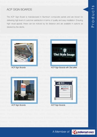 A Member of
Acrylic 3D Letters Acrylic Sign Board Acrylic ACP Sign Board Acrylic LED Letters ACP
Sign Boards LED Sign Board Neon Animated 3D Hoardings Neon Sign Board Stainless
Steel 3D Letters SS Letter Sign Board SS Letter Light Brass 3D Letters Mirror Finish Brass
Letter with Side Glow Thermoforming Signage Die Letter Building Sign Board Reception
Sign Boards Backlit & Glow Sign Boards Unipole & Billboard Sign Board Totem
Poles Window Display Posters Architectural Sign Boards External Sign Boards Internal
Sign Boards Directional Signages Way Finding Sign Boards Modular Sign Boards Edge
Lit Signage Safety & Fire Exit Sign Boards Digital Printing Board Etching SS Plate with
Colors LED Cove Lightings Acrylic 3D Letters Acrylic Sign Board Acrylic ACP Sign
Board Acrylic LED Letters ACP Sign Boards LED Sign Board Neon Animated 3D
Hoardings Neon Sign Board Stainless Steel 3D Letters SS Letter Sign Board SS Letter
Light Brass 3D Letters Mirror Finish Brass Letter with Side Glow Thermoforming
Signage Die Letter Building Sign Board Reception Sign Boards Backlit & Glow Sign
Boards Unipole & Billboard Sign Board Totem Poles Window Display
Posters Architectural Sign Boards External Sign Boards Internal Sign Boards Directional
Signages Way Finding Sign Boards Modular Sign Boards Edge Lit Signage Safety & Fire
Exit Sign Boards Digital Printing Board Etching SS Plate with Colors LED Cove
Lightings Acrylic 3D Letters Acrylic Sign Board Acrylic ACP Sign Board Acrylic LED
Letters ACP Sign Boards LED Sign Board Neon Animated 3D Hoardings Neon Sign
Board Stainless Steel 3D Letters SS Letter Sign Board SS Letter Light Brass 3D
Letters Mirror Finish Brass Letter with Side Glow Thermoforming Signage Die
Letter Building Sign Board Reception Sign Boards Backlit & Glow Sign Boards Unipole &
Billboard Sign Board Totem Poles Window Display Posters Architectural Sign
Boards External Sign Boards Internal Sign Boards Directional Signages Way Finding Sign
Boards Modular Sign Boards Edge Lit Signage Safety & Fire Exit Sign Boards Digital
Printing Board Etching SS Plate with Colors LED Cove Lightings Acrylic 3D Letters Acrylic
Sign Board Acrylic ACP Sign Board Acrylic LED Letters ACP Sign Boards LED Sign
Board Neon Animated 3D Hoardings Neon Sign Board Stainless Steel 3D Letters SS
Letter Sign Board SS Letter Light Brass 3D Letters Mirror Finish Brass Letter with Side
Glow Thermoforming Signage Die Letter Building Sign Board Reception Sign
Boards Backlit & Glow Sign Boards Unipole & Billboard Sign Board Totem Poles Window
Display Posters Architectural Sign Boards External Sign Boards Internal Sign
Boards Directional Signages Way Finding Sign Boards Modular Sign Boards Edge Lit
ACP SIGN BOARDS
The ACP Sign Board is manufactured in Aluminum composite panels and are known for
delivering high level of customer satisfaction in terms of quality and easy installation. Ensuring
high visual appeal, these can be noticed by far distance and are available in options as
desired by the clients.
ACP Sign Boards ACP Sign Boards with Die Letter
ACP Sign Boards ACP Sign Boards
Products
 