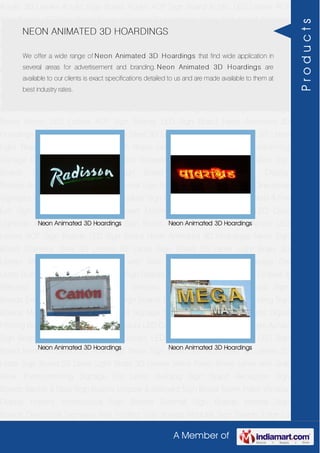 A Member of
Acrylic 3D Letters Acrylic Sign Board Acrylic ACP Sign Board Acrylic LED Letters ACP
Sign Boards LED Sign Board Neon Animated 3D Hoardings Neon Sign Board Stainless
Steel 3D Letters SS Letter Sign Board SS Letter Light Brass 3D Letters Mirror Finish Brass
Letter with Side Glow Thermoforming Signage Die Letter Building Sign Board Reception
Sign Boards Backlit & Glow Sign Boards Unipole & Billboard Sign Board Totem
Poles Window Display Posters Architectural Sign Boards External Sign Boards Internal
Sign Boards Directional Signages Way Finding Sign Boards Modular Sign Boards Edge
Lit Signage Safety & Fire Exit Sign Boards Digital Printing Board Etching SS Plate with
Colors LED Cove Lightings Acrylic 3D Letters Acrylic Sign Board Acrylic ACP Sign
Board Acrylic LED Letters ACP Sign Boards LED Sign Board Neon Animated 3D
Hoardings Neon Sign Board Stainless Steel 3D Letters SS Letter Sign Board SS Letter
Light Brass 3D Letters Mirror Finish Brass Letter with Side Glow Thermoforming
Signage Die Letter Building Sign Board Reception Sign Boards Backlit & Glow Sign
Boards Unipole & Billboard Sign Board Totem Poles Window Display
Posters Architectural Sign Boards External Sign Boards Internal Sign Boards Directional
Signages Way Finding Sign Boards Modular Sign Boards Edge Lit Signage Safety & Fire
Exit Sign Boards Digital Printing Board Etching SS Plate with Colors LED Cove
Lightings Acrylic 3D Letters Acrylic Sign Board Acrylic ACP Sign Board Acrylic LED
Letters ACP Sign Boards LED Sign Board Neon Animated 3D Hoardings Neon Sign
Board Stainless Steel 3D Letters SS Letter Sign Board SS Letter Light Brass 3D
Letters Mirror Finish Brass Letter with Side Glow Thermoforming Signage Die
Letter Building Sign Board Reception Sign Boards Backlit & Glow Sign Boards Unipole &
Billboard Sign Board Totem Poles Window Display Posters Architectural Sign
Boards External Sign Boards Internal Sign Boards Directional Signages Way Finding Sign
Boards Modular Sign Boards Edge Lit Signage Safety & Fire Exit Sign Boards Digital
Printing Board Etching SS Plate with Colors LED Cove Lightings Acrylic 3D Letters Acrylic
Sign Board Acrylic ACP Sign Board Acrylic LED Letters ACP Sign Boards LED Sign
Board Neon Animated 3D Hoardings Neon Sign Board Stainless Steel 3D Letters SS
Letter Sign Board SS Letter Light Brass 3D Letters Mirror Finish Brass Letter with Side
Glow Thermoforming Signage Die Letter Building Sign Board Reception Sign
Boards Backlit & Glow Sign Boards Unipole & Billboard Sign Board Totem Poles Window
Display Posters Architectural Sign Boards External Sign Boards Internal Sign
Boards Directional Signages Way Finding Sign Boards Modular Sign Boards Edge Lit
NEON ANIMATED 3D HOARDINGS
We offer a wide range of Neon Animated 3D Hoardings that find wide application in
several areas for advertisement and branding. Neon Animated 3D Hoardings are
available to our clients is exact specifications detailed to us and are made available to them at
best industry rates.
Neon Animated 3D Hoardings Neon Animated 3D Hoardings
Neon Animated 3D Hoardings Neon Animated 3D Hoardings
Products
 