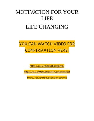 MOTIVATION FOR YOUR
LIFE
LIFE CHANGING
YOU CAN WATCH VIDEO FOR
CONFIRMATION HERE!
https://uii.io/Motivationsforyou
https://uii.io/Motivationsforyoutomanifest
https://uii.io/Motivationsifyouwantit
 